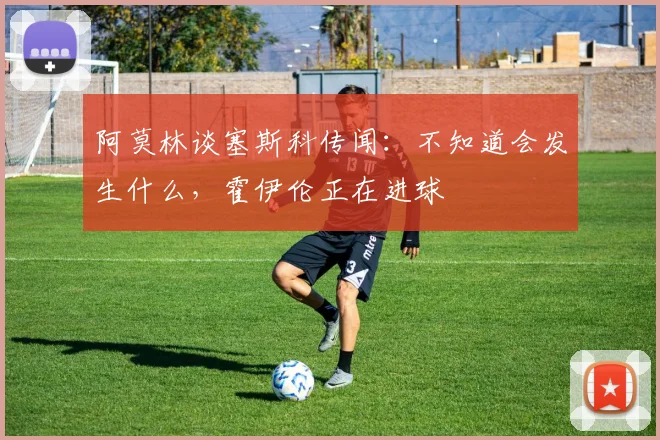 阿莫林谈塞斯科传闻：不知道会发生什么，霍伊伦正在进球